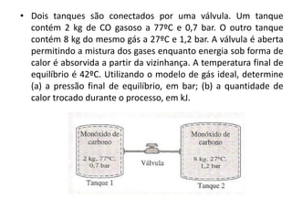 • Dois tanques são conectados por uma válvula. Um tanque
  contém 2 kg de CO gasoso a 77ºC e 0,7 bar. O outro tanque
  contém 8 kg do mesmo gás a 27ºC e 1,2 bar. A válvula é aberta
  permitindo a mistura dos gases enquanto energia sob forma de
  calor é absorvida a partir da vizinhança. A temperatura final de
  equilíbrio é 42ºC. Utilizando o modelo de gás ideal, determine
  (a) a pressão final de equilíbrio, em bar; (b) a quantidade de
  calor trocado durante o processo, em kJ.
 