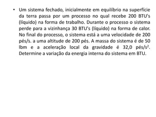 • Um sistema fechado, inicialmente em equilíbrio na superfície
  da terra passa por um processo no qual recebe 200 BTU's
  (líquido) na forma de trabalho. Durante o processo o sistema
  perde para a vizinhança 30 BTU's (líquido) na forma de calor.
  No final do processo, o sistema está a uma velocidade de 200
  pés/s. a uma altitude de 200 pés. A massa do sistema é de 50
  lbm e a aceleração local da gravidade é 32,0 pés/s2.
  Determine a variação da energia interna do sistema em BTU.
 