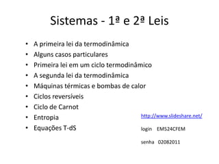 Sistemas - 1ª e 2ª Leis
•   A primeira lei da termodinâmica
•   Alguns casos particulares
•   Primeira lei em um ciclo termodinâmico
•   A segunda lei da termodinâmica
•   Máquinas térmicas e bombas de calor
•   Ciclos reversíveis
•   Ciclo de Carnot
•   Entropia                           http://www.slideshare.net/

•   Equações T-dS                      login EM524CFEM

                                          senha 02082011
 