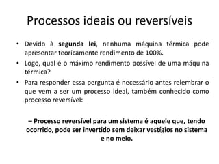 Processos ideais ou reversíveis
• Devido à segunda lei, nenhuma máquina térmica pode
  apresentar teoricamente rendimento de 100%.
• Logo, qual é o máximo rendimento possível de uma máquina
  térmica?
• Para responder essa pergunta é necessário antes relembrar o
  que vem a ser um processo ideal, também conhecido como
  processo reversível:

    – Processo reversível para um sistema é aquele que, tendo
   ocorrido, pode ser invertido sem deixar vestígios no sistema
                            e no meio.
 