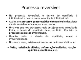 Processo reversível
• No processo reversível, o desvio do equilíbrio é
  infinitesimal e ocorre numa velocidade infinitesimal.
• Assim, um processo quase-estático é reversível e daqui por
  diante será denominado por esse termo.
• Uma vez que nos processos reais deseja-se uma velocidade
  finita, o desvio do equilíbrio deve ser finito. Por isto os
  processos reais são irreversíveis.
• Quanto maior o desvio do equilíbrio, maior a
  irreversibilidade.
• Nos casos reais, existem várias causas de irreversibilidade:
 – Atrito, resistência elétrica, deformação inelástica, reação
                    química espontânea, etc..
 