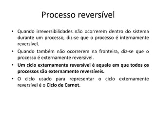 Processo reversível
• Quando irreversibilidades não ocorrerem dentro do sistema
  durante um processo, diz-se que o processo é internamente
  reversível.
• Quando também não ocorrerem na fronteira, diz-se que o
  processo é externamente reversível.
• Um ciclo externamente reversível é aquele em que todos os
  processos são externamente reversíveis.
• O ciclo usado para representar o ciclo externamente
  reversível é o Ciclo de Carnot.
 