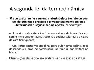 A segunda lei da termodinâmica
• O que basicamente a segunda lei estabelece é o fato de que
   um determinado processo ocorre naturalmente em uma
      determinada direção e não na oposta. Por exemplo:

  – Uma xícara de café irá esfriar em virtude da troca de calor
  com o meio ambiente, mas este não cederá calor para a xícara
  de café ficar quente;
  – Um carro consome gasolina para subir uma colina, mas
  descendo-a o nível de combustível no tanque não voltará ao
  inicial;
• Observações deste tipo são evidências da validade da 2º Lei.
 
