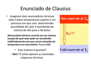 Enunciado de Clausius
• Imaginem dois reservatórios térmicos
 (alta e baixa temperatura) sujeitos a um
   processo em que uma determinada
   quantidade de calor é transferida do
      sistema de alta para o de baixa.
(Reservatório térmico consiste em um sistema
(corpo) do qual calor pode ser transferido
indefinidamente sem que ocorra variações de
temperatura no reservatório: Treserv=cte)

       • Esse sistema é possível?
   – Sim!! É como operam as chamadas
            máquinas térmicas.
 