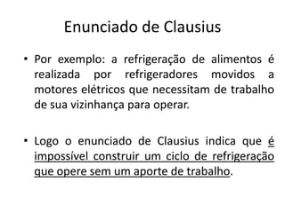 Enunciado de Clausius
• Por exemplo: a refrigeração de alimentos é
  realizada por refrigeradores movidos a
  motores elétricos que necessitam de trabalho
  de sua vizinhança para operar.

• Logo o enunciado de Clausius indica que é
  impossível construir um ciclo de refrigeração
  que opere sem um aporte de trabalho.
 