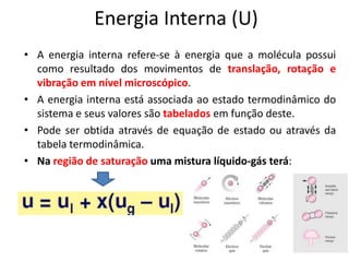 Energia Interna (U)
• A energia interna refere-se à energia que a molécula possui
  como resultado dos movimentos de translação, rotação e
  vibração em nível microscópico.
• A energia interna está associada ao estado termodinâmico do
  sistema e seus valores são tabelados em função deste.
• Pode ser obtida através de equação de estado ou através da
  tabela termodinâmica.
• Na região de saturação uma mistura líquido-gás terá:
 