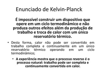 Enunciado de Kelvin-Planck
   É impossível construir um dispositivo que
    opere em um ciclo termodinâmico e não
  produza outros efeitos além da produção de
     trabalho e troca de calor com um único
              reservatório térmico.
• Desta forma, calor não pode ser convertido em
  trabalho completa e continuamente em um único
  reservatório térmico operando em um ciclo
  termodinâmico;
  • A experiência mostra que o processo reverso é o
    processo natural: trabalho pode ser completa e
         continuamente convertida em calor.
 
