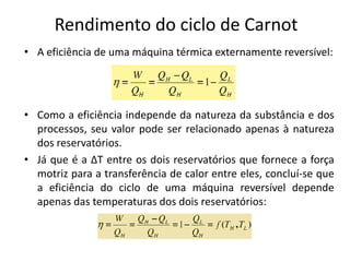 Rendimento do ciclo de Carnot
• A eficiência de uma máquina térmica externamente reversível:




• Como a eficiência independe da natureza da substância e dos
  processos, seu valor pode ser relacionado apenas à natureza
  dos reservatórios.
• Já que é a ∆T entre os dois reservatórios que fornece a força
  motriz para a transferência de calor entre eles, concluí-se que
  a eficiência do ciclo de uma máquina reversível depende
  apenas das temperaturas dos dois reservatórios:
 