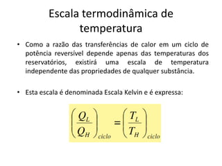 Escala termodinâmica de
                temperatura
• Como a razão das transferências de calor em um ciclo de
  potência reversível depende apenas das temperaturas dos
  reservatórios, existirá uma escala de temperatura
  independente das propriedades de qualquer substância.

• Esta escala é denominada Escala Kelvin e é expressa:
 