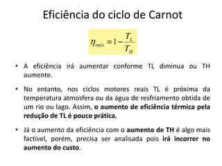 Eficiência do ciclo de Carnot



• A eficiência irá aumentar conforme TL diminua ou TH
  aumente.
• No entanto, nos ciclos motores reais TL é próxima da
  temperatura atmosfera ou da água de resfriamento obtida de
  um rio ou lago. Assim, o aumento de eficiência térmica pela
  redução de TL é pouco prática.
• Já o aumento da eficiência com o aumento de TH é algo mais
  factível, porém, precisa ser analisada pois irá incorrer no
  aumento do custo.
 