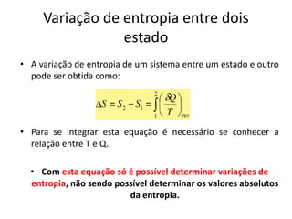 Variação de entropia entre dois
                 estado
• A variação de entropia de um sistema entre um estado e outro
  pode ser obtida como:




• Para se integrar esta equação é necessário se conhecer a
  relação entre T e Q.

  • Com esta equação só é possível determinar variações de
  entropia, não sendo possível determinar os valores absolutos
                         da entropia.
 