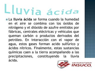  La lluvia ácida se forma cuando la humedad
en el aire se combina con los óxidos de
nitrógeno y el dióxido de azufre emitidos por
fábricas, centrales eléctricas y vehículos que
queman carbón o productos derivados del
petróleo. En interacción con el vapor de
agua, estos gases forman acido sulfúrico y
ácidos nítricos. Finalmente, estas sustancias
químicas caen a la tierra acompañando a las
precipitaciones, constituyendo la lluvia
ácida.
 