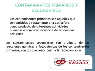 Los contaminantes secundarios son producto de las
reacciones químicas y fotoquímicas de los contaminantes
primarios, son los que reaccionan a la radiación solar
Los contaminantes primarios son aquellos que
son emitidos directamente a la atmosfera,
como producto de diferentes actividades
humanas o como consecuencia de fenómenos
naturales.
 