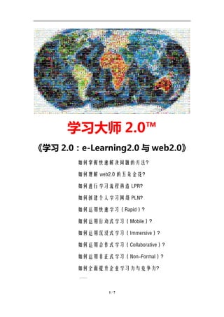 学习教练-肖刚 邮件：13823240990@163.com QQ：1337023675 博客：http://blog.sina.com.cn/xjzh999




                学习大师 2.0™
《学习 2.0：e-Learning2.0 与 web2.0》
                     如何掌握快速解决问题的方法？

                     如何理解 web2.0 的五朵金花？

                     如何进行学习流程再造 LPR？

                     如何创建个人学习网络 PLN？

                     如何运用快速学习（Rapid）？

                     如何运用行动式学习（Mobile）？

                     如何运用沉浸式学习（Immersive）？

                     如何运用合作式学习（Collaborative）？

                     如何运用非正式学习（Non-Formal）?

                     如何全面提升企业学习力与竞争力？
                       ……


                                     1/7
 