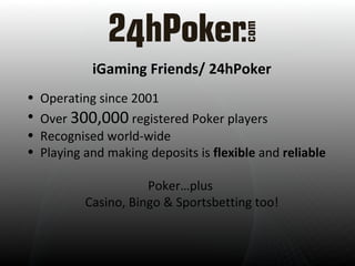 iGame Friends/ 24hPoker Operating since 2001  Over  300,000  registered Poker players Recognised world-wide Playing and making deposits is  flexible  and  reliable Poker…plus  Casino, Bingo & Sportsbetting too! 