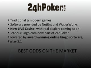 Traditional & modern games  Software provided by NetEnt and WagerWorks New LIVE Casino , with real dealers coming soon! 24hourBingo.com now part of 24hPoker Powered by  award-winning online bingo software , Parlay 5.1  BEST ODDS ON THE MARKET 
