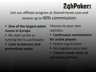 Join our affiliate program at iGameFriends.com and receive up to  40% commission !     Access to your own statistics  Continuous commissions for active players Online registration  No negative carry over  Custom-made deals to suit every partner One of the largest poker rooms in Europe    No start up fee or running fee to participate  Links to banners and promotions codes  
