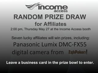 RANDOM PRIZE DRAW  for Affiliates 2:00 pm, Thursday May 27 at the Income Access booth Seven lucky affiliates will win prizes, including:  Panasonic Lumix DMC-FX55  digital camera from   !  Leave a business card in the prize bowl to enter.  