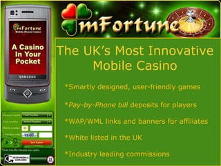 The UK’s Most Innovative  Mobile Casino  *Smartly designed, user-friendly games * Pay-by-Phone bill  deposits for players *WAP/WML links and banners for affiliates *White listed in the UK *Industry leading commissions 