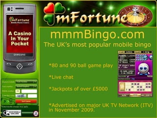 mmmBingo.com The UK’s most popular mobile bingo *80 and 90 ball game play *Live chat *Jackpots of over £5000  *Advertised on major UK TV Network (ITV) in November 2009. 