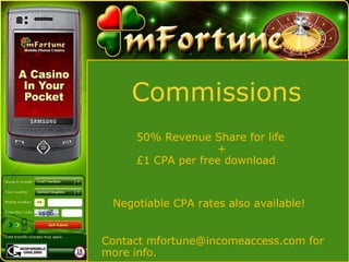 Commissions 50% Revenue Share for life   +  £1 CPA per free download  Negotiable CPA rates also available! Contact mfortune@incomeaccess.com for more info. 