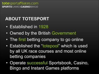 ABOUT TOTESPORT Established in  1928 Owned by the British  Government The  first  betting company to go online Established the “ totepool ” which is used by all UK race courses and most online betting companies Operate  successful  Sportsbook, Casino, Bingo and Instant Games platforms 
