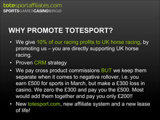 WHY PROMOTE TOTESPORT? We give  10% of our racing profits to UK horse racing , by promoting us – you are directly supporting UK horse racing. Proven  CRM  strategy We pay cross product commissions  BUT  we keep them separate when it comes to negative rollover, i.e. you earn £500 for sports in March, but make a £300 loss in casino. We zero the £300 and pay you the £500. Most would add them together and pay you only £200!! New  totesport.com , new affiliate system and a new lease of life! 