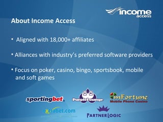About Income Access Aligned with 18,000+ affiliates Alliances with industry’s preferred software providers Focus on poker, casino, bingo, sportsbook, mobile  and soft games 