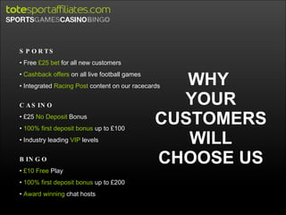 WHY  YOUR CUSTOMERS WILL CHOOSE US SPORTS Free  £25 bet  for all new customers Cashback offers  on all live football games Integrated  Racing Post  content on our racecards CASINO £25  No Deposit  Bonus 100% first deposit bonus  up to £100 Industry leading  VIP  levels BINGO £10 Free  Play 100% first deposit bonus  up to £200 Award winning  chat hosts 