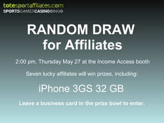 RANDOM DRAW  for Affiliates 2:00 pm, Thursday May 27 at the Income Access booth Seven lucky affiliates will win prizes, including:  iPhone 3GS 32 GB  Leave a business card in the prize bowl to enter.  