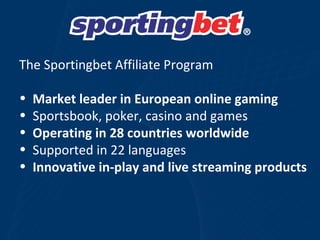 The Sportingbet Affiliate Program  Market leader in European online gaming Sportsbook, poker, casino and games Operating in 28 countries worldwide Supported in 22 languages  Innovative in-play and live streaming products 