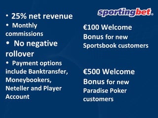 25% net revenue  Monthly commissions  No negative rollover Payment options include Banktransfer, Moneybookers, Neteller and Player Account € 100 Welcome Bonus  for new Sportsbook customers € 500 Welcome Bonus  for new Paradise Poker customers  