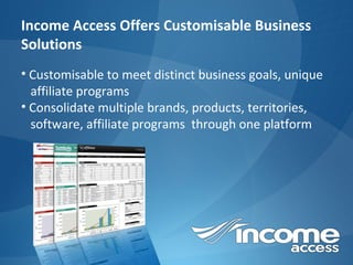Income Access Offers Customisable Business Solutions Customisable  to meet distinct business goals, unique  affiliate programs Consolidate multiple brands, products, territories,  software, affiliate programs  through one platform 