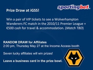 Prize Draw at iGSS! Win a pair of VIP tickets to see a Wolverhampton Wanderers FC match in the 2010/11 Premier League + €500 cash for travel & accommodation. ( Match TBD ) RANDOM DRAW for Affiliates 2:00 pm, Thursday May 27 at the Income Access booth Seven lucky affiliates will win prizes!  Leave a business card in the prize bowl.  