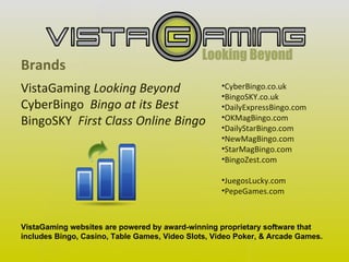 Brands VistaGaming  Looking Beyond CyberBingo  Bingo at its Best BingoSKY  First Class Online Bingo   VistaGaming websites are powered by award-winning proprietary software that includes Bingo, Casino, Table Games, Video Slots, Video Poker, & Arcade Games. CyberBingo.co.uk BingoSKY.co.uk DailyExpressBingo.com OKMagBingo.com DailyStarBingo.com NewMagBingo.com StarMagBingo.com BingoZest.com JuegosLucky.com PepeGames.com   