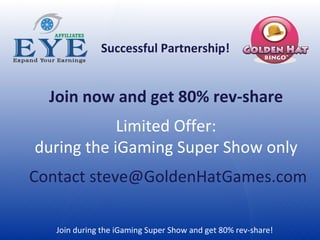Join during the iGaming Super Show and get 80% rev-share!  Successful Partnership! Join now and get 80% rev-share  Limited Offer:  during the iGaming Super Show only  Contact steve@GoldenHatGames.com 