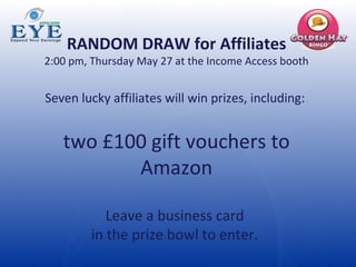 RANDOM DRAW for Affiliates 2:00 pm, Thursday May 27 at the Income Access booth Seven lucky affiliates will win prizes, including:  two £100 gift vouchers to Amazon Leave a business card  in the prize bowl to enter.  