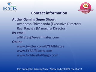 Join during the iGaming Super Show and get 80% rev-share!  Contact information At the iGaming Super Show: Avaneesh Shivananda (Executive Director)  Ravi Raghav (Managing Director)  By email [email_address] Online www.twitter.com/EYEAffiliates www.EYEAffiliates.com www.GoldenHatBingo.com 