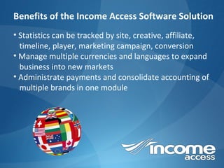 Benefits of the Income Access Software Solution Statistics can be tracked by site, creative, affiliate,  timeline, player, marketing campaign, conversion Manage multiple currencies and languages to expand  business into new markets Administrate payments and consolidate accounting of  multiple brands in one module 