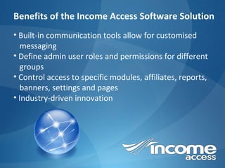 Benefits of the Income Access Software Solution Built-in communication tools allow for customised  messaging Define admin user roles and permissions for different  groups Control access to specific modules, affiliates, reports,  banners, settings and pages Industry-driven innovation 