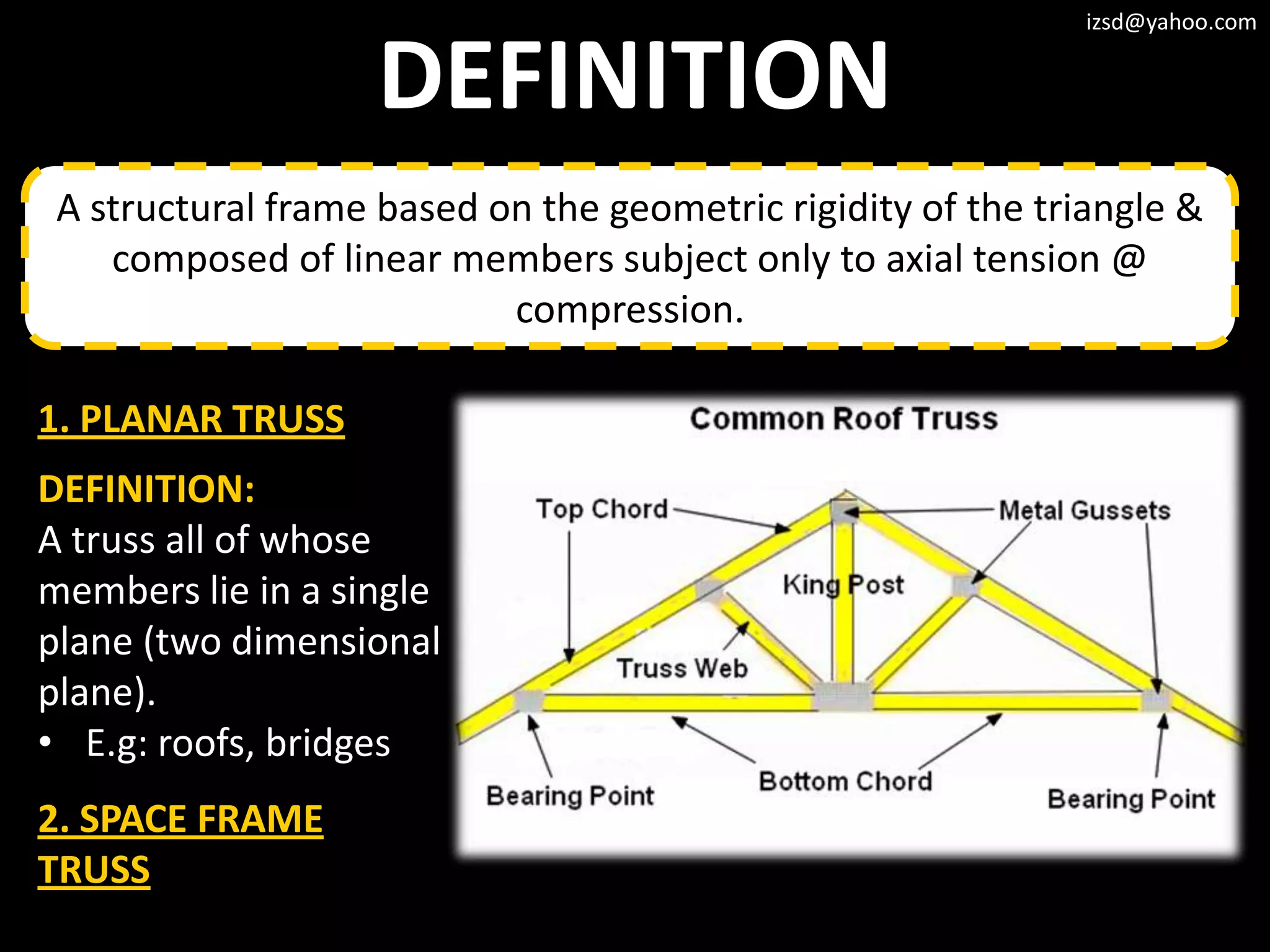 izsd@yahoo.com


                    DEFINITION
 A structural frame based on the geometric rigidity of the triangle &
    composed of linear members subject only to axial tension @
                           compression.

1. PLANAR TRUSS
DEFINITION:
A truss all of whose
members lie in a single
plane (two dimensional
plane).
• E.g: roofs, bridges
2. SPACE FRAME
TRUSS
 