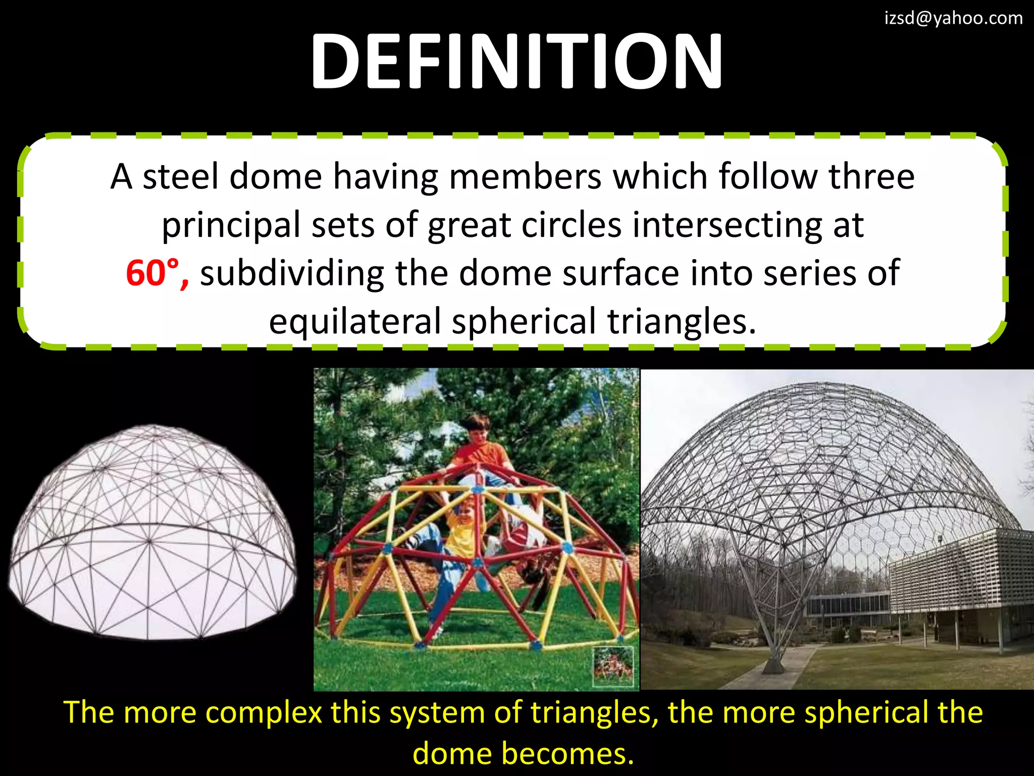 izsd@yahoo.com


                 DEFINITION
   A steel dome having members which follow three
      principal sets of great circles intersecting at
    60°, subdividing the dome surface into series of
             equilateral spherical triangles.




The more complex this system of triangles, the more spherical the
                        dome becomes.
 