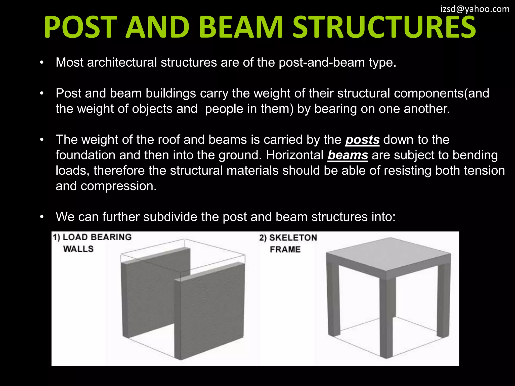 izsd@yahoo.com

POST AND BEAM STRUCTURES
• Most architectural structures are of the post-and-beam type.

• Post and beam buildings carry the weight of their structural components(and
  the weight of objects and people in them) by bearing on one another.

• The weight of the roof and beams is carried by the posts down to the
  foundation and then into the ground. Horizontal beams are subject to bending
  loads, therefore the structural materials should be able of resisting both tension
  and compression.

• We can further subdivide the post and beam structures into:
 
