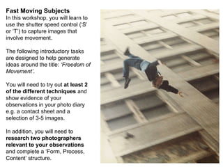 Fast Moving Subjects In this workshop, you will learn to use the shutter speed control (‘S’ or ‘T’) to capture images that involve movement. The following introductory tasks are designed to help generate ideas around the title:  ‘Freedom of Movement’ . You will need to try out  at least 2 of the different techniques  and show evidence of your observations in your photo diary e.g. a contact sheet and a selection of 3-5 images. In addition, you will need to  research two photographers relevant to your observations  and complete a ‘Form, Process, Content’ structure. 