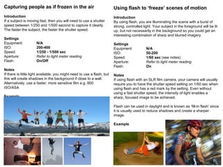 Capturing people as if frozen in the air Introduction If a subject is moving fast, then you will need to use a shutter speed between 1/250 and 1/500 second to capture it clearly. The faster the subject, the faster the shutter speed. Settings Equipment: N/A ISO: 200-400 Speed: 1/250 - 1/500 sec   Aperture: Refer to light meter reading Flash: On/Off Notes If there is little light available, you might need to use a flash, but this will create shadows in the background if close to a wall. Alternatively, use a faster, more sensitive film e.g. 800 ISO/ASA Example Using flash to ‘freeze’ scenes of motion Introduction By using flash, you are illuminating the scene with a burst of strong, controlled light. Your subject in the foreground will be lit up, but not necessarily in the background so you could get an interesting combination of sharp and blurred imagery.  Settings Equipment: N/A ISO: 50-200 Speed: 1/60 sec  (see notes) Aperture: Refer to light meter reading Flash: On Notes If using flash with an SLR film camera, your camera will usually require you to have the shutter speed setting on 1/60 sec when using flash and has a red mark by the setting. Even without using a fast shutter speed, the intensity of light enables a sharp, focused image to be achieved. Flash can be used in daylight and is known as ‘fill-in flash’ since it is usually used to reduce shadows and create a sharper image. Example 
