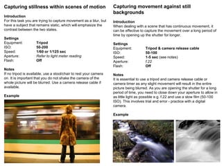 Capturing stillness within scenes of motion Introduction For this task you are trying to capture movement as a blur, but have a subject that remains static, which will emphasize the contrast between the two states. Settings Equipment: Tripod ISO: 50-200 Speed: 1/60 or 1/125 sec   Aperture: Refer to light meter reading Flash: Off Notes If no tripod is available, use a stool/chair to rest your camera on. It is important that you do not shake the camera of the whole picture will be blurred. Use a camera release cable if available.  Example Capturing movement against still backgrounds Introduction When dealing with a scene that has continuous movement, it can be effective to capture the movement over a long period of time by opening up the shutter for longer. Settings Equipment: Tripod & camera release cable ISO: 50-100 Speed: 1-5 sec  (see notes) Aperture: f.22 Flash: Off Notes It is essential to use a tripod and camera release cable or camera timer as any slight movement will result in the entire picture being blurred. As you are opening the shutter for a long period of time, you need to close down your aperture to allow in as little light as possible e.g. f.22 and use a slow film (50-100 ISO). This involves trial and error - practice with a digital camera. Example 
