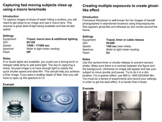 Capturing fast moving subjects close up using a macro lens/mode Introduction To capture images of drops of water hitting a surface, you will need to get close to an image and use a macro lens. This requires a great deal of light being available and fast shutter speed. Settings Equipment: Tripod, macro lens & additional lighting ISO: 50-100 Speed: 1/500 - 1/1000 sec   Aperture: Refer to light meter reading Flash: Off Notes If no studio lights are available, you could use a strong torch or halogen table lamp to add extra light. The key to capturing a sharp, focused image is to have enough light to satisfy the quick shutter speed and slow film. This should help you achieve a finer image. If you want a shallow depth of field, then you will have to open up the aperture to f.2 Example Creating multiple exposures to create ghost-like effect Introduction Francesca Woodman is well known for her images of herself photographed in abandoned locations using long-exposures. She appears ghost-like and ethereal as she moves around the frame. Settings Equipment: Tripod, timer or cable release ISO: 50-400 Speed: 1/60 sec  (see notes) Aperture: Refer to light meter reading Flash: On Notes Use the camera timer or shutter release to prevent camera shake. Make sure there is a contrast between the figure and the background, otherwise no image will appear and ask your subject to move quickly and pause. Try to do it in a dim location. For a grainer effect, use 800 or 1600 ISO/ASA film. You must do a series of experiments and record your settings in order to get the best effect. It is harder than it looks. Example 