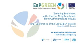 Greening Economies
in the Eastern Neighbourhood:
From Commitment to Results
Final Conference of the EaP GREEN Project
December 2017, Brussels
Ms. Nina Schneider, UN Environment
E-mail: Nina.Schneider@un.org
 