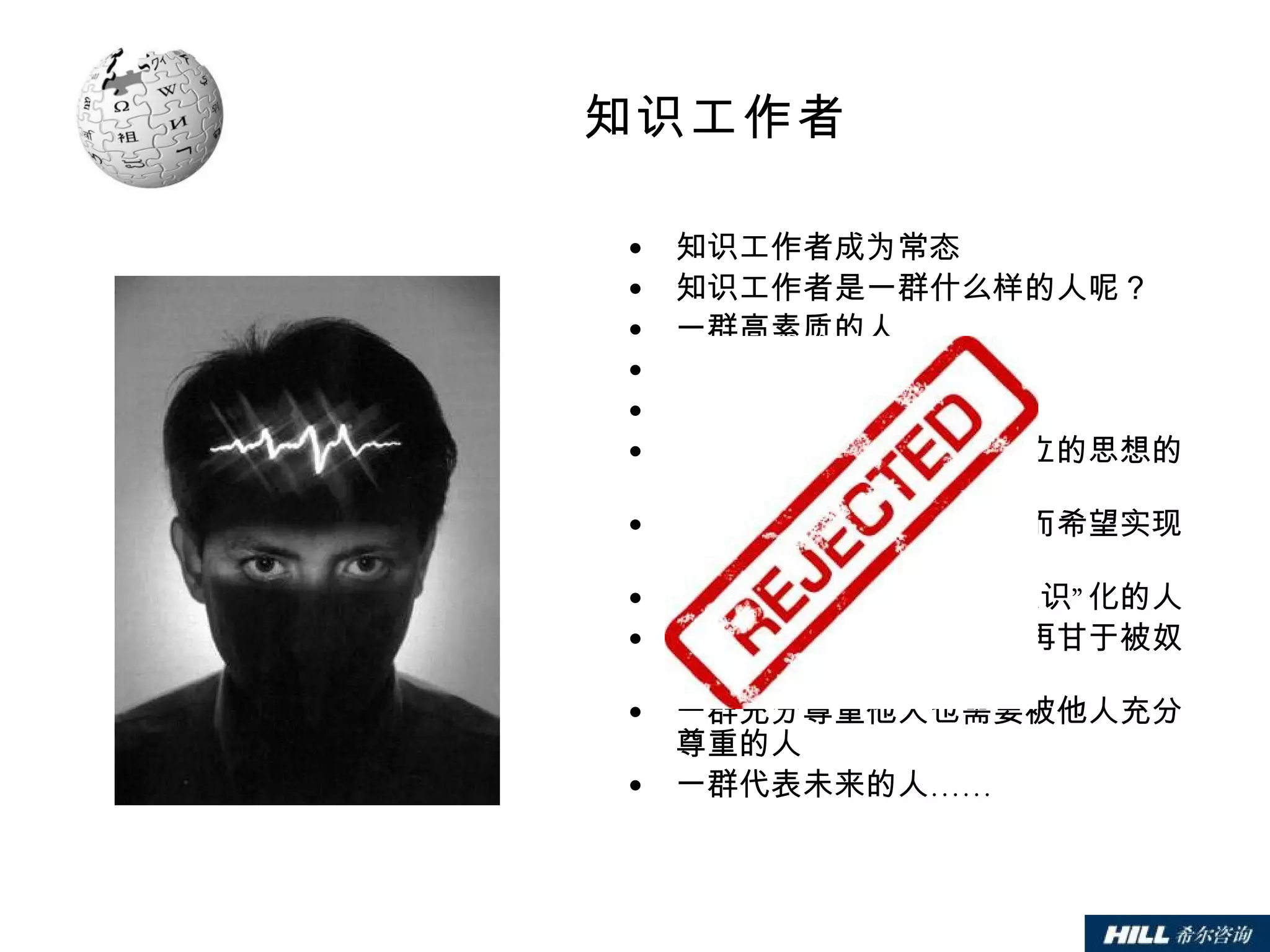 知识工作者 知识工作者成为常态 知识工作者是一群什么样的人呢？ 一群高素质的人 一群自以为是的人 一群左右脑都很发达的人 一群个性鲜明、有自己独立的思想的人 一群不再被外在标准迷惑而希望实现完满人生的人 一群不再容易被“集体无意识”化的人 一群发现自我潜能从而不再甘于被奴役的人 一群充分尊重他人也需要被他人充分尊重的人 一群代表未来的人…… 