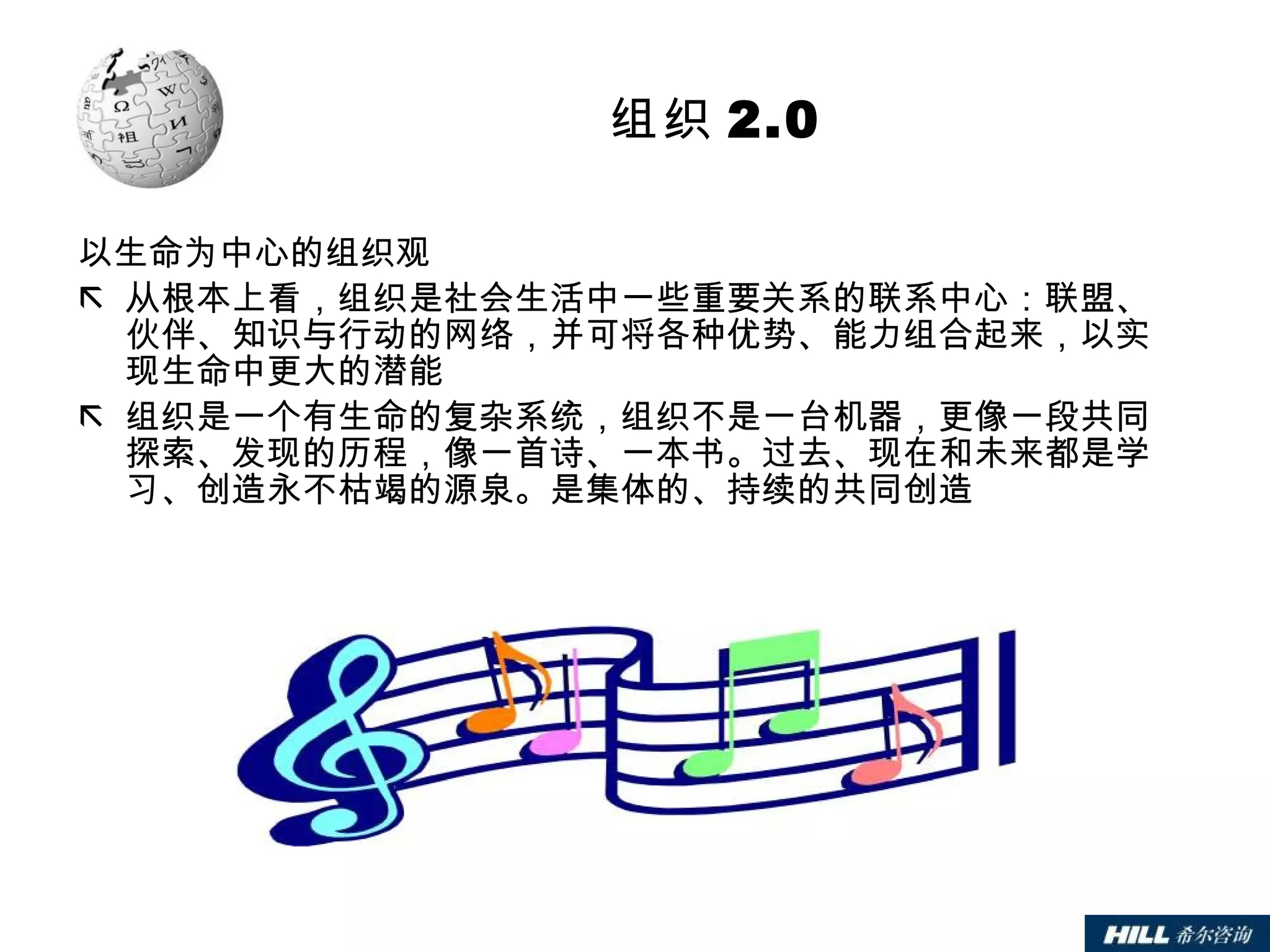 组织 2.0 以生命为中心的组织观 从根本上看，组织是社会生活中一些重要关系的联系中心：联盟、伙伴、知识与行动的网络，并可将各种优势、能力组合起来，以实现生命中更大的潜能 组织是一个有生命的复杂系统，组织不是一台机器，更像一段共同探索、发现的历程，像一首诗、一本书。过去、现在和未来都是学习、创造永不枯竭的源泉。是集体的、持续的共同创造 
